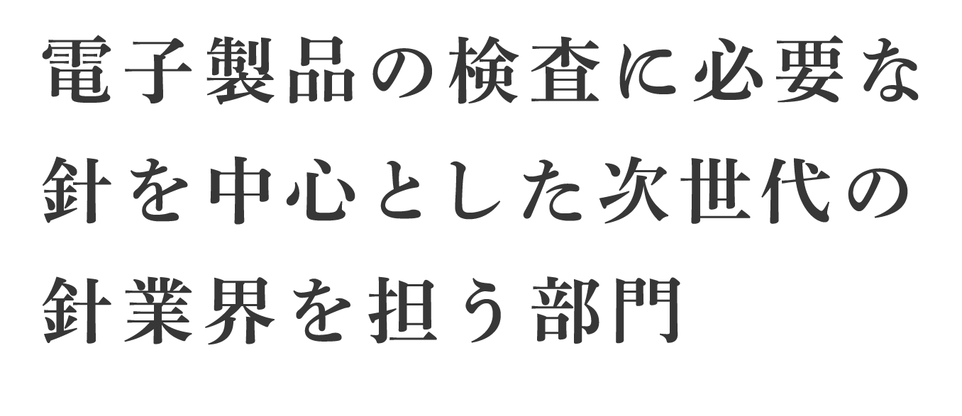 電子製品の検査に必要な針を中心とした次世代の針業界を担う部門